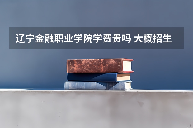 遼寧金融職業(yè)學(xué)院學(xué)費(fèi)貴嗎 大概招生多少人