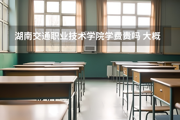 湖南交通職業(yè)技術(shù)學(xué)院學(xué)費(fèi)貴嗎 大概招生多少人