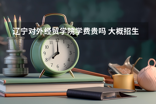 遼寧對外經(jīng)貿學院學費貴嗎 大概招生多少人