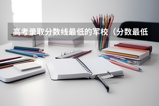 高考錄取分?jǐn)?shù)線最低的軍校（分?jǐn)?shù)最低的軍校）