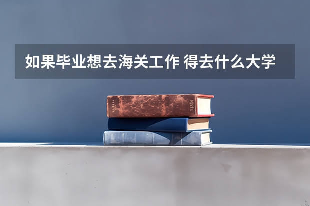 如果畢業(yè)想去海關(guān)工作 得去什么大學(xué) 學(xué) 什么專(zhuān)業(yè)？