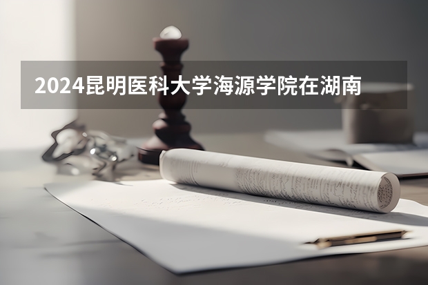 2024昆明醫(yī)科大學海源學院在湖南怎么招生的