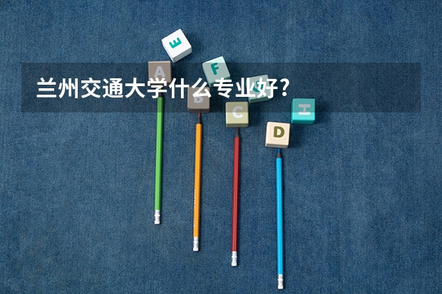 蘭州交通大學什么專業(yè)好?