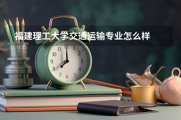 福建理工大學(xué)交通運(yùn)輸專業(yè)怎么樣