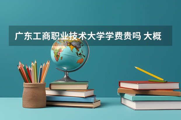 廣東工商職業(yè)技術(shù)大學(xué)學(xué)費貴嗎 大概招生多少人